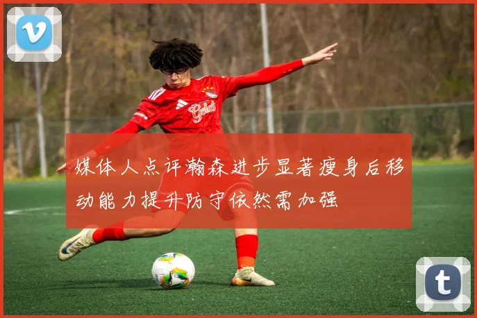 媒体人点评瀚森进步显著瘦身后移动能力提升防守依然需加强