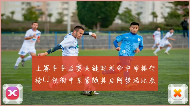 上赛季季后赛关键时刻命中率排行榜CJ领衔申京紧随其后阿努诺比表现不俗