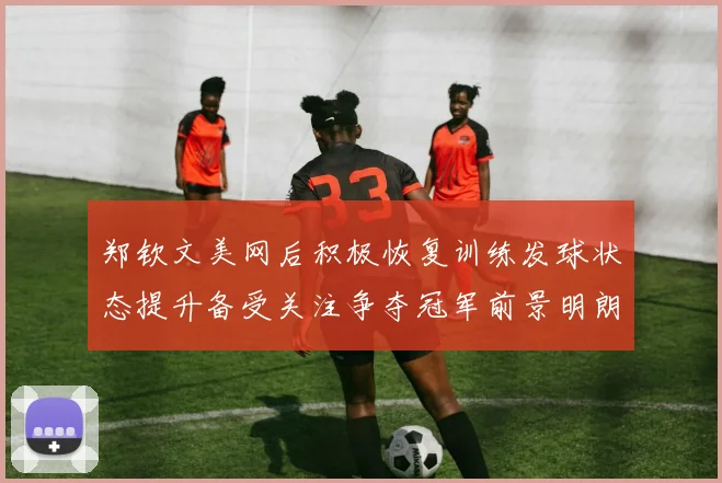 郑钦文美网后积极恢复训练发球状态提升备受关注争夺冠军前景明朗