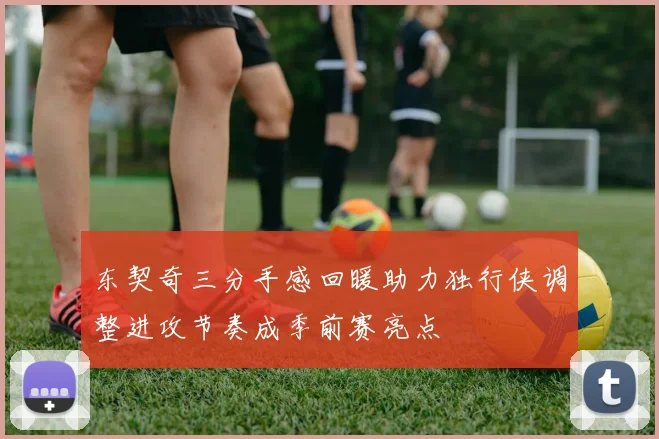 东契奇三分手感回暖助力独行侠调整进攻节奏成季前赛亮点